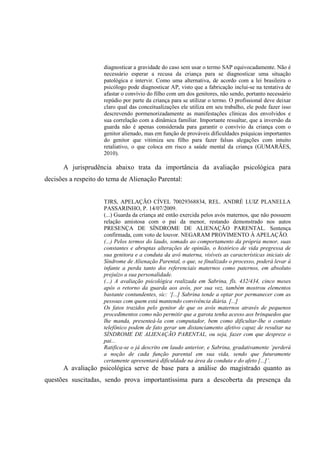 diagnosticar a gravidade do caso sem usar o termo SAP equivocadamente. Não é
necessário esperar a recusa da criança para se diagnosticar uma situação
patológica e intervir. Como uma alternativa, de acordo com a lei brasileira o
psicólogo pode diagnosticar AP, visto que a fabricação inclui-se na tentativa de
afastar o convívio do filho com um dos genitores, não sendo, portanto necessário
repúdio por parte da criança para se utilizar o termo. O profissional deve deixar
claro qual das conceitualizações ele utiliza em seu trabalho, ele pode fazer isso
descrevendo pormenorizadamente as manifestações clínicas dos envolvidos e
sua correlação com a dinâmica familiar. Importante ressaltar, que a inversão da
guarda não é apenas considerada para garantir o convívio da criança com o
genitor alienado, mas em função de prováveis dificuldades psíquicas importantes
do genitor que vitimiza seu filho para fazer falsas alegações com intuito
retaliativo, o que coloca em risco a saúde mental da criança (GUMARÃES,
2010).
A jurisprudência abaixo trata da importância da avaliação psicológica para
decisões a respeito do tema de Alienação Parental:
TJRS, APELAÇÃO CÍVEL 70029368834, REL. ANDRÉ LUIZ PLANELLA
PASSARINHO, P. 14/07/2009.
(...) Guarda da criança até então exercida pelos avós maternos, que não possuem
relação amistosa com o pai da menor, restando demonstrado nos autos
PRESENÇA DE SÍNDROME DE ALIENAÇÃO PARENTAL. Sentença
confirmada, com voto de louvor. NEGARAM PROVIMENTO À APELAÇÃO.
(...) Pelos termos do laudo, somado ao comportamento da própria menor, suas
constantes e abruptas alterações de opinião, o histórico de vida pregressa de
sua genitora e a conduta da avó materna, visíveis as características iniciais de
Síndrome de Alienação Parental, o que, se finalizado o processo, poderá levar à
infante a perda tanto dos referenciais maternos como paternos, em absoluto
prejuízo a sua personalidade.
(...) A avaliação psicológica realizada em Sabrina, fls. 432/434, cinco meses
após o retorno da guarda aos avós, por sua vez, também mostrou elementos
bastante contundentes, sic: ‘[...] Sabrina tende a optar por permanecer com as
pessoas com quem está mantendo convivência diária. [...]
Os fatos trazidos pelo genitor de que os avós maternos através de pequenos
procedimentos como não permitir que a garota tenha acesso aos brinquedos que
lhe manda, presenteá-la com computador, bem como dificultar-lhe o contato
telefônico podem de fato gerar um distanciamento afetivo capaz de resultar na
SÍNDROME DE ALIENAÇÃO PARENTAL, ou seja, fazer com que despreze o
pai...
Ratifica-se o já descrito em laudo anterior, e Sabrina, gradativamente ´perderá
a noção de cada função parental em sua vida, sendo que futuramente
certamente apresentará dificuldade na área da conduta e do afeto [...]’.
A avaliação psicológica serve de base para a análise do magistrado quanto as
questões suscitadas, sendo prova importantíssima para a descoberta da presença da
 