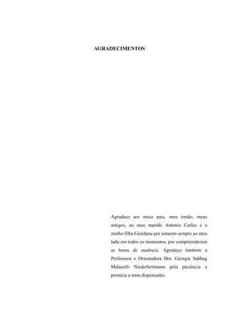 AGRADECIMENTOS
Agradeço aos meus pais, meu irmão, meus
amigos, ao meu marido Antonio Carlos e a
minha filha Giordana por estarem sempre ao meu
lado em todos os momentos, por compreenderem
as horas de ausência. Agradeço também a
Professora e Orientadora Dra. Georgia Sabbag
Malucelli Niederheitmann pela paciência e
presteza a mim dispensadas.
 