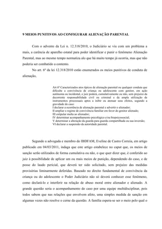 9 MEIOS PUNITIVOS AO CONFIGURAR ALIENAÇÃO PARENTAL
Com o advento da Lei n. 12.318/2010, o Judiciário se viu com um problema a
mais, a carência de aparelho estatal para poder identificar e punir o fenômeno Alienação
Parental, mas ao mesmo tempo normatiza alo que há muito tempo já ocorria, mas que não
poderia ser combatido a contento.
No art. 6º da lei 12.318/2010 estão enumerados os meios punitivos de conduta de
alienação,
Art 6º Caracterizados atos típicos de alienação parental ou qualquer conduta que
dificulte a convivência de criança ou adolescente com genitor, em ação
autônoma ou incidental, o juiz poderá, cumulativamente ou não, sem prejuízo da
decorrente responsabilidade civil ou criminal e da ampla utilização de
instrumentos processuais aptos a inibir ou atenuar seus efeitos, segundo a
gravidade do caso:
I declarar a ocorrência de alienação parental e advertir o alienador;
II ampliar o regime de convivência familiar em favor do genitor alienado;
III estipular multa ao alienador;
IV determinar acompanhamento psicológico e/ou biopsicossocial;
V determinar a alteração da guarda para guarda compartilhada ou sua inversão;
VI declarar a suspensão da autoridade parental.
Segundo a advogada e membro do IBDFAM, Eveline de Castro Correia, em artigo
publicado em 04/03/2011, indaga que este artigo estabelece no caput que, os meios de
sanção serão utilizados de forma cumulativa ou não, o que quer dizer que, é conferido ao
juiz à possibilidade de aplicar um ou mais meios de punição, dependendo do caso, e de
posse do laudo pericial, que deverá ter sido solicitado, sem prejuízo das medidas
provisórias liminarmente deferidas. Baseado no direito fundamental de convivência da
criança ou do adolescente o Poder Judiciário não só deverá conhecer esse fenômeno,
como declará-lo e interferir na relação de abuso moral entre alienador e alienado. A
grande questão seria o acompanhamento do caso por uma equipe multidisciplinar, pois
todos sabem que nas relações que envolvem afeto, uma simples medida de sanção em
algumas vezes não resolve o cerne da questão. A família espera-se ser o meio pelo qual o
 