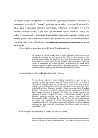 ser humano alcança tal dignidade. De fato, há uma urgência justificável na identificação e
conseqüente aplicação de “sanções” punitivas ao alienador. No inciso II, do referido
artigo, deve o magistrado ampliar a convivência, restaurando de imediato o convívio
parental, antes que aconteça o pior, qual seja o estado de higidez mental da criança, que
poderá ser irreversível. A ampliação da convivência deverá ser a primeira medida a ser
tomada, quando houver indícios de disputa pela presença do filho, até mesmo quando as
visitações estão sendo dificultadas (http://www.ibdfam.org.br/novosite/artigos/detalhe/713. Acesso
em11/10/2012).
Com referência ao mesmo artigo Kristina Wandalsen alega,
Na hipótese da perícia concluir que o genitor alienante efetivamente estava
imbuído do propósito de banir da vida dos filhos o outro genitor, o juiz
devedeterminar medidas que propiciem a reversão desse processo, tais como a
aproximação da criança com o genitor alienado, o cumprimento do regime de
visitas, a condenação do genitor alienante ao pagamento de multa diária
enquanto perdurar a prática que conduz à alienação parental, a alteração da
guarda dos filhos e ainda a prisão do genitor alienante (2009, p. 82)
Já no sentir da professora Priscila Corrêa da Fonseca,
As providências judiciais a serem adotadas dependerão do grau em que se
encontre o estágio da alienação parental. Assim, poderá o juiz: a) ordenar a
realização de terapia familiar, nos casos em que o menor já apresente sinais de
repulsa ao genitor alienado; b) determinar o cumprimento do regime de visitas
estabelecido em favor do genitor alienado, valendo-se, se necessário, da medida
de busca e apreensão; c) condenar o genitor alienante ao pagamento de multa
diária enquanto perdurar a resistência às visitas ou a prática ensejadora da
alienação; d) alterar a guarda do menor – principalmente quando o genitor
alienante apresenta conduta que se possa reputar como patológica,
determinando, ainda, a suspensão das visitas em favor do genitor alienante ou
que sejam estas realizadas de forma supervisionadas; e) dependendo da
gravidade do padrão de comportamento do genitor alienante ou mesmo diante da
resistência por este oposta ao cumprimento das visitas, ordenar a respectiva
prisão (2007, p.14).
Com relação à possibilidade da prisão, esclarece a autora,
Muito embora, no Direito Brasileiro, a oposição de impedimento ao exercício do
direito de visitas não seja considerada crime – ao contrário do que sucede em
 