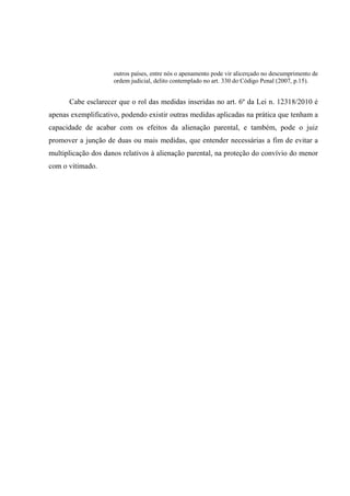 outros países, entre nós o apenamento pode vir alicerçado no descumprimento de
ordem judicial, delito contemplado no art. 330 do Código Penal (2007, p.15).
Cabe esclarecer que o rol das medidas inseridas no art. 6º da Lei n. 12318/2010 é
apenas exemplificativo, podendo existir outras medidas aplicadas na prática que tenham a
capacidade de acabar com os efeitos da alienação parental, e também, pode o juiz
promover a junção de duas ou mais medidas, que entender necessárias a fim de evitar a
multiplicação dos danos relativos à alienação parental, na proteção do convívio do menor
com o vitimado.
 