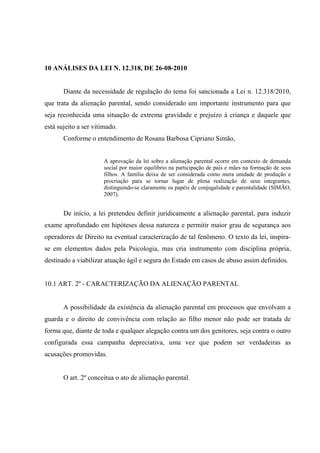 10 ANÁLISES DA LEI N. 12.318, DE 26-08-2010
Diante da necessidade de regulação do tema foi sancionada a Lei n. 12.318/2010,
que trata da alienação parental, sendo considerado um importante instrumento para que
seja reconhecida uma situação de extrema gravidade e prejuízo à criança e daquele que
está sujeito a ser vitimado.
Conforme o entendimento de Rosana Barbosa Cipriano Simão,
A aprovação da lei sobre a alienação parental ocorre em contexto de demanda
social por maior equilíbrio na participação de pais e mães na formação de seus
filhos. A família deixa de ser considerada como mera unidade de produção e
procriação para se tornar lugar de plena realização de seus integrantes,
distinguindo-se claramente os papéis de conjugalidade e parentalidade (SIMÃO,
2007).
De início, a lei pretendeu definir juridicamente a alienação parental, para induzir
exame aprofundado em hipóteses dessa natureza e permitir maior grau de segurança aos
operadores de Direito na eventual caracterização de tal fenômeno. O texto da lei, inspira-
se em elementos dados pela Psicologia, mas cria instrumento com disciplina própria,
destinado a viabilizar atuação ágil e segura do Estado em casos de abuso assim definidos.
10.1 ART. 2º - CARACTERIZAÇÃO DA ALIENAÇÃO PARENTAL
A possibilidade da existência da alienação parental em processos que envolvam a
guarda e o direito de convivência com relação ao filho menor não pode ser tratada de
forma que, diante de toda e qualquer alegação contra um dos genitores, seja contra o outro
configurada essa campanha depreciativa, uma vez que podem ser verdadeiras as
acusações promovidas.
O art. 2º conceitua o ato de alienação parental.
 