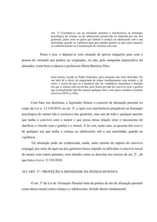 Art. 2º Considera-se ato de alienação parental a interferência na formação
psicológica da criança ou do adolescente promovida ou induzida por um dos
genitores, pelos avós ou pelos que tenham a criança ou adolescente sob a sua
autoridade, guarda ou vigilância para que repudie genitor ou que cause prejuízo
ao estabelecimento ou à manutenção de vínculos com este.
Passa o juiz, a deparar-se com situação de graves alegações para com a
pessoa do vitimado que podem ser originadas, ou não, pela campanha depreciativa do
alienador, como bem evidencia a professora Maria Berenice Dias:
Essa notícia, levada ao Poder Judiciário, gera situações das mais delicadas. De
um lado há o dever do magistrado de tomar imediatamente uma atitude e, de
outro, o receio de que, se a denúncia não for verdadeira, traumática a situação
em que a criança está envolvida, pois ficará privada do convívio com o genitor
que eventualmente não lhe causou qualquer mal e com quem mantém excelente
convívio (2010, p. 456).
Com base nas doutrinas, o legislador firmou o conceito de alienação parental no
corpo da Lei n. 12.318/2010, no art. 2º, o qual essa interferência prejudicial na formação
psicológica do menor não é exclusivo dos genitores, mas sim de todo e qualquer parente
que tenha o convívio com o menor e que possa dessa relação criar o mecanismo de
danificar o vínculo com o genitor e o menor. A lei cita, neste caso, as pessoas dos avos e
de qualquer um que tenha a criança ou adolescente sob a sua autoridade, guarda ou
vigilância.
Tal alienação pode ser evidenciada, ainda, antes mesmo da ruptura do convívio
conjugal, por meio da qual um dos genitores busca impedir ou dificultar o convívio social
do menor com outros parentes, com atitudes como as descritas nos incisos do art. 2º , de
que trata a Lei n. 12.318/2010.
10.2 ART. 3º - PROTEÇÃO À DIGNIDADE DA PESSOA HUMANA
O art. 3º da Lei de Alienação Parental trata da prática do ato de alienação parental
como abuso moral contra criança e o adolescente, ferindo direito fundamental.
 
