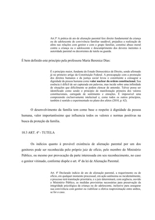 Art.3º A prática de ato de alienação parental fere direito fundamental da criança
ou do adolescente de convivência familiar saudável, prejudica a realização de
afeto nas relações com genitor e com o grupo familiar, constitui abuso moral
contra a criança ou o adolescente e descumprimento dos deveres inerentes à
autoridade parental ou decorrentes de tutela ou guarda.
É bem definido este princípio pela professora Maria Berenice Dias:
É o princípio maior, fundante do Estado Democrático de Direito, sendo afirmado
já no primeiro artigo da Constituição Federal. A preocupação com a promoção
dos direitos humanos e da justiça social levou o constituinte a consagrar a
dignidade da pessoa humana como valor nuclear da ordem constitucional. Sua
essência é difícil de ser capturada em palavras, mas incide sobre uma infinidade
de situações que dificilmente se podem elencar de antemão. Talvez possa ser
identificado como sendo o princípio de manifestação primeira dos valores
constitucionais, carregado de sentimento e emoções. É impossível uma
compreensão exclusivamente intelectual e, como todos os outros princípios,
também é sentido e experimentado no plano dos afetos (2010, p. 62).
O desenvolvimento da família tem como base o respeito à dignidade da pessoa
humana, valor importantíssimo que influencia todos os valores e normas positivas na
busca da proteção da família.
10.3 ART. 4º - TUTELA
Os indícios quanto à provável existência de alienação parental por um dos
genitores pode ser reconhecida pelo próprio juiz de ofício, pelo membro do Ministério
Público, ou mesmo por provocação da parte interessada em seu reconhecimento, no caso
o genitor vitimado, conforme dispõe o art. 4º da lei de Alienação Parental.
Art. 4º Declarado indício de ato de alienação parental, a requerimento ou de
ofício, em qualquer momento processual, em ação autônoma ou incidentalmente,
o processo terá tramitação prioritária, e o juiz determinará, com urgência, ouvido
o Ministério Público, as medidas provisórias necessárias para preservação da
integridade psicológica da criança ou do adolescente, inclusive para assegurar
sua convivência com genitor ou viabilizar a efetiva reaproximação entre ambos,
se for o caso.
 