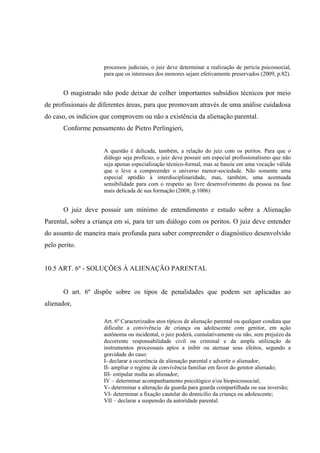processos judiciais, o juiz deve determinar a realização de perícia psicossocial,
para que os interesses dos menores sejam efetivamente preservados (2009, p.82).
O magistrado não pode deixar de colher importantes subsídios técnicos por meio
de profissionais de diferentes áreas, para que promovam através de uma análise cuidadosa
do caso, os indícios que comprovem ou não a existência da alienação parental.
Conforme pensamento de Pietro Perlingieri,
A questão é delicada, também, a relação do juiz com os peritos. Para que o
diálogo seja profícuo, o juiz deve possuir um especial profissionalismo que não
seja apenas especialização técnico-formal, mas se baseie em uma vocação válida
que o leve a compreender o universo menor-sociedade. Não somente uma
especial aptidão à interdisciplinaridade, mas, também, uma acentuada
sensibilidade para com o respeito ao livre desenvolvimento da pessoa na fase
mais delicada de sua formação (2008, p.1006)
O juiz deve possuir um mínimo de entendimento e estudo sobre a Alienação
Parental, sobre a criança em si, para ter um diálogo com os peritos. O juiz deve entender
do assunto de maneira mais profunda para saber compreender o diagnóstico desenvolvido
pelo perito.
10.5 ART. 6º - SOLUÇÕES À ALIENAÇÃO PARENTAL
O art. 6º dispõe sobre os tipos de penalidades que podem ser aplicadas ao
alienador,
Art. 6º Caracterizados atos típicos de alienação parental ou qualquer conduta que
dificulte a convivência de criança ou adolescente com genitor, em ação
autônoma ou incidental, o juiz poderá, cumulativamente ou não, sem prejuízo da
decorrente responsabilidade civil ou criminal e da ampla utilização de
instrumentos processuais aptos a inibir ou atenuar seus efeitos, segundo a
gravidade do caso:
I- declarar a ocorrência de alienação parental e advertir o alienador;
II- ampliar o regime de convivência familiar em favor do genitor alienado;
III- estipular multa ao alienador;
IV – determinar acompanhamento psicológico e/ou biopsicossocial;
V- determinar a alteração da guarda para guarda compartilhada ou sua inversão;
VI- determinar a fixação cautelar do domicílio da criança ou adolescente;
VII – declarar a suspensão da autoridade parental.
 