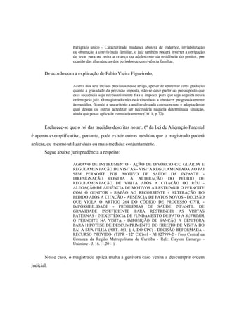 Parágrafo único – Caracterizado mudança abusiva de endereço, inviabilização
ou obstrução à convivência familiar, o juiz também poderá inverter a obrigação
de levar para ou retira a criança ou adolescente da residência do genitor, por
ocasião das alternâncias dos períodos de convivência familiar.
De acordo com a explicação de Fabio Vieira Figueiredo,
Acerca dos sete incisos previstos nesse artigo, apesar de aparentar certa gradação
quanto à gravidade da previsão imposta, não se deve partir do pressuposto que
essa sequência seja necessariamente fixa e imposta para que seja seguida nessa
ordem pelo juiz. O magistrado não está vinculado a obedecer progressivamente
às medidas, ficando a seu critério a análise de cada caso concreto e adaptação de
qual dessas ou outras acreditar ser necessária naquela determinada situação,
ainda que possa aplica-la cumulativamente (2011, p.72)
Esclarece-se que o rol das medidas descritas no art. 6º da Lei de Alienação Parental
é apenas exemplificativo, portanto, pode existir outras medidas que o magistrado poderá
aplicar, ou mesmo utilizar duas ou mais medidas conjuntamente.
Segue abaixo jurisprudência a respeito:
AGRAVO DE INSTRUMENTO - AÇÃO DE DIVÓRCIO C/C GUARDA E
REGULAMENTAÇÃO DE VISITAS - VISITA REGULAMENTADA AO PAI
SEM PERNOITE POR MOTIVO DE SAÚDE DA INFANTE -
IRRESIGNAÇÃO CONTRA A ALTERAÇÃO DO PEDIDO DE
REGULAMENTAÇÃO DE VISITA APÓS A CITAÇÃO DO RÉU -
ALEGAÇÃO DE AUSÊNCIA DE MOTIVOS A RESTRINGIR O PERNOITE
COM O GENITOR - RAZÃO AO RECORRENTE - ALTERAÇÃO DO
PEDIDO APÓS A CITAÇÃO - AUSÊNCIA DE FATOS NOVOS - DECISÃO
QUE VIOLA O ARTIGO 264 DO CÓDIGO DE PROCESSO CIVIL -
IMPOSSIBILIDADE - PROBLEMAS DE SAÚDE INFANTIL DE
GRAVIDADE INSUFICIENTE PARA RESTRINGIR AS VISITAS
PATERNAS - INEXISTÊNCIA DE FUNDAMENTO DE FATO A SUPRIMIR
O PERNOITE NA VISITA - IMPOSIÇÃO DE SANÇÃO A GENITORA
PARA HIPÓTESE DE DESCUMPRIMENTO DO DIREITO DE VISITA DO
PAI A SUA FILHA (ART. 461, § 4, DO CPC) - DECISÃO REFORMADA -
RECURSO PROVIDO- (TJPR - 12ª C.Cível - AI 827999-2 - Foro Central da
Comarca da Região Metropolitana de Curitiba - Rel.: Clayton Camargo -
Unânime - J. 16.11.2011)
Nesse caso, o magistrado aplica multa à genitora caso venha a descumprir ordem
judicial.
 