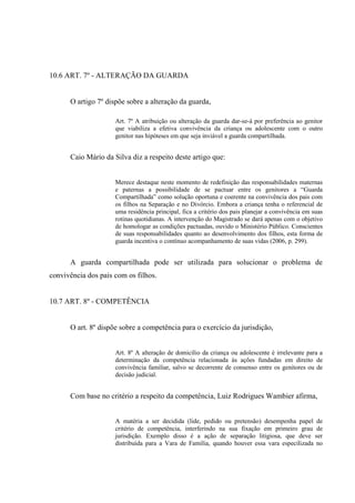 10.6 ART. 7º - ALTERAÇÃO DA GUARDA
O artigo 7º dispõe sobre a alteração da guarda,
Art. 7º A atribuição ou alteração da guarda dar-se-á por preferência ao genitor
que viabiliza a efetiva convivência da criança ou adolescente com o outro
genitor nas hipóteses em que seja inviável a guarda compartilhada.
Caio Mário da Silva diz a respeito deste artigo que:
Merece destaque neste momento de redefinição das responsabilidades maternas
e paternas a possibilidade de se pactuar entre os genitores a “Guarda
Compartilhada” como solução oportuna e coerente na convivência dos pais com
os filhos na Separação e no Divórcio. Embora a criança tenha o referencial de
uma residência principal, fica a critério dos pais planejar a convivência em suas
rotinas quotidianas. A intervenção do Magistrado se dará apenas com o objetivo
de homologar as condições pactuadas, ouvido o Ministério Público. Conscientes
de suas responsabilidades quanto ao desenvolvimento dos filhos, esta forma de
guarda incentiva o contínuo acompanhamento de suas vidas (2006, p. 299).
A guarda compartilhada pode ser utilizada para solucionar o problema de
convivência dos pais com os filhos.
10.7 ART. 8º - COMPETÊNCIA
O art. 8º dispõe sobre a competência para o exercício da jurisdição,
Art. 8º A alteração de domicílio da criança ou adolescente é irrelevante para a
determinação da competência relacionada às ações fundadas em direito de
convivência familiar, salvo se decorrente de consenso entre os genitores ou de
decisão judicial.
Com base no critério a respeito da competência, Luiz Rodrigues Wambier afirma,
A matéria a ser decidida (lide, pedido ou pretensão) desempenha papel de
critério de competência, interferindo na sua fixação em primeiro grau de
jurisdição. Exemplo disso é a ação de separação litigiosa, que deve ser
distribuída para a Vara de Família, quando houver essa vara especilizada no
 
