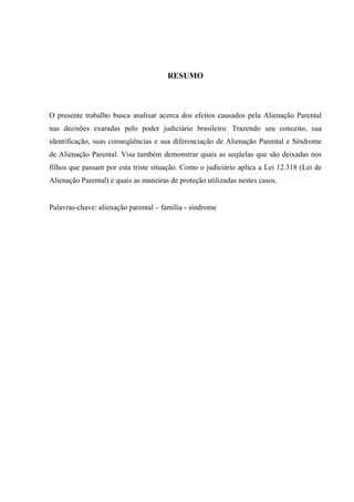 RESUMO
O presente trabalho busca analisar acerca dos efeitos causados pela Alienação Parental
nas decisões exaradas pelo poder judiciário brasileiro. Trazendo seu conceito, sua
identificação, suas conseqüências e sua diferenciação de Alienação Parental e Síndrome
de Alienação Parental. Visa também demonstrar quais as seqüelas que são deixadas nos
filhos que passam por esta triste situação. Como o judiciário aplica a Lei 12.318 (Lei de
Alienação Parental) e quais as maneiras de proteção utilizadas nestes casos.
Palavras-chave: alienação parental – família - síndrome
 