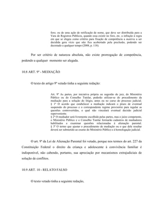 foro; ou de uma ação de retificação de nome, que deve ser distribuída para a
Vara de Registros Públicos, quando essa existir no foro, etc. a infração á regra
em que se elegeu como critério para fixação de competência a matéria a ser
decidida gera vício que não fica acobertado pela preclusão, podendo ser
decretado a qualquer tempo (2008, p. 118).
Por ser critério de natureza absoluta, não existe prorrogação de competência,
podendo a qualquer momento ser alegada.
10.8 ART. 9º - MEDIAÇÃO
O texto do artigo 9º vetado tinha a seguinte redação:
Art. 9º As partes, por iniciativa própria ou sugestão do juiz, do Ministério
Público ou do Conselho Tutelar, poderão utilizar-se do procedimento da
mediação para a solução do litígio, antes ou no curso do processo judicial.
§ 1º O acordo que estabelecer a mediação indicará o prazo de eventual
suspensão do processo e o correspondente regime provisório para regular as
questões controvertidas, o qual não vinculará eventual decisão judicial
superveniente.
§ 2º O mediador será livremente escolhido pelas partes, mas o juízo competente,
o Ministério Público e o Conselho Tutelar formarão cadastros de mediadores
habilitados a examinar questões relacionadas à alienação parental.
§ 3º O termo que ajustar o procedimento de mediação ou o que dele resultar
deverá ser submetido ao exame do Ministério Público e à homologação judicial.
O art. 9º da Lei de Alienação Parental foi vetado, porque nos termos do art. 227 da
Constituição Federal o direito da criança e adolescente à convivência familiar é
indisponível, não cabendo, portanto, sua apreciação por mecanismos extrajudiciais de
solução de conflitos.
10.9 ART. 10 - RELATO FALSO
O texto vetado tinha a seguinte redação,
 
