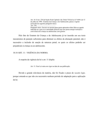 Art. 10. O art. 236 da Seção II do Capítulo I do Título VII da Lei nº 8.069, de 13
de julho de 1990 - Estatuto da Criança e do Adolescente, passa a vigorar
acrescido do seguinte parágrafo único:
'Art. 236. ...........................................
Parágrafo único. Incorre na mesma pena quem apresenta relato falso ao agente
indicado no caput ou à autoridade policial cujo teor possa ensejar restrição à
convivência de criança ou adolescente com genitor.
Pelo fato do Estatuto da Criança e do Adolescente já ter inserido em seu texto
mecanismos de punição suficientes para diminuir os efeitos da alienação parental, não é
necessário a inclusão de sanção de natureza penal, os quais os efeitos poderão ser
prejudiciais à criança ou ao adolescente.
10.10 ART. 11 - VIGÊNCIA DA NORMA
A respeito da vigência da lei o art. 11 dispõe:
Art. 11. Esta Lei entra em vigor na data de sua publicação.
Devido a grande relevância da matéria, não foi fixado o prazo de vacatio legis,
porque entende-se que não era necessário nenhum período de adaptação para a aplicação
da lei.
 