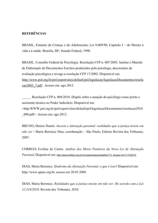 REFERÊNCIAS
BRASIL, Estatuto da Criança e do Adolescente, Lei 8.069/90, Capitulo I – do Direito à
vida e à saúde. Brasília, DF, Senado Federal, 1990.
BRASIL. Conselho Federal de Psicologia. Resolução CFP n. 007/2003. Institui o Manula
de Elaboração de Documentos Escritos produzidos pelo psicólogo, decorrentes de
avaliação psicológica e revoga a resolução CFP 17/2002. Disponível em:
http://www.pol.org.br/pol/export/sites/defautl/pol/legislacao/legislacaoDocumentos/resolu
cao2003_7.pdf.. Acesso em: ago.2012.
_____. Resolução CFP n. 008/2010. Dispõe sobre a atuação do psicólogo como perito e
assistente técnico no Poder Judiciário. Disponível em:
<http:WWW.pol.org.br/pol/export/sites/default/pol/legislacaoDocumentos/resolucao2010
_008.pdf>. Acesso em: ago.2012.
BRUNO, Denise Duarte. Incesto e alienação parental: realidades que a justiça insiste em
não ver / Maria Berenice Dias, coordenação – São Paulo, Editora Revista dos Tribunais,
2007.
CORREIA Eveline de Castro. Análise dos Meios Punitivos da Nova Lei de Alienação
Parental. Disponível em: http://www.ibdfam.org.br/novosite/artigos/detalhe/713. Acesso em11/10/2012
DIAS, Maria Berenice. Síndrome da Alienação Parental, o que é isso? Disponível em:
http://www.apase.org.br, acesso em 20.03.2008.
DIAS, Maria Berenice. Realidades que a justiça insiste em não ver. De acordo com a Lei
12.318/2010. Revista dos Tribunais, 2010.
 