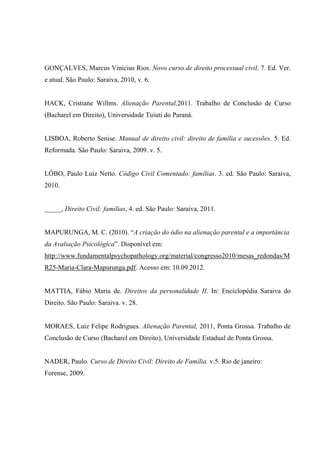 GONÇALVES, Marcus Vinicius Rios. Novo curso de direito processual civil. 7. Ed. Ver.
e atual. São Paulo: Saraiva, 2010, v. 6.
HACK, Cristiane Willms. Alienação Parental,2011. Trabalho de Conclusão de Curso
(Bacharel em Direito), Universidade Tuiuti do Paraná.
LISBOA, Roberto Senise. Manual de direito civil: direito de família e sucessões. 5. Ed.
Reformada. São Paulo: Saraiva, 2009. v. 5.
LÔBO, Paulo Luiz Netto. Código Civil Comentado: famílias. 3. ed. São Paulo: Saraiva,
2010.
_____, Direito Civil: famílias, 4. ed. São Paulo: Saraiva, 2011.
MAPURUNGA, M. C. (2010). “A criação do ódio na alienação parental e a importância
da Avaliação Psicológica”. Disponível em:
http://www.fundamentalpsychopathology.org/material/congresso2010/mesas_redondas/M
R25-Maria-Clara-Mapurunga.pdf. Acesso em: 10.09.2012.
MATTIA, Fábio Maria de. Direitos da personalidade II. In: Enciclopédia Saraiva do
Direito. São Paulo: Saraiva. v. 28.
MORAES, Luiz Felipe Rodrigues. Alienação Parental, 2011, Ponta Grossa. Trabalho de
Conclusão de Curso (Bacharel em Direito), Universidade Estadual de Ponta Grossa.
NADER, Paulo. Curso de Direito Civil: Direito de Família. v.5. Rio de janeiro:
Forense, 2009.
 