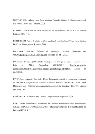 NERY JUNIOR, Nelson; Nery, Rosa Maria de Andrade. Código Civil comentado. 6.ed.
São Paulo: Revista dos Tribunais, 2008.
PEREIRA, Caio Mário da Silva. Instituições de direito civil. 16. ed. Rio de Janeiro:
Forense, 2006, v. V.
PERLINGIERI, Pietro. O direito civil na legalidade constitucional. Trad. Maria Cristina
De Cicco. Rio de janeiro: Renovar, 2008.
PODEVYN, François, Síndrome de Alienação Parental. Disponível em:
WWW.apase.org.br/94001-sindrome.htm. acessado em: SET/2012.
PODEVYN, François (04/04/2001). Tradução para Português: Apase – Associação de
Pais e Mães Separados (08/08/2001). http://www.ambito-
juridico.com.br/site/?n_link=revista_artigos_leitura&artigo_id=11477, Acesso em
OUT/2012.
PINHO, Marco Antônio Garcia de. Alienação parental: histórico, estatísticas, projeto de
lei 4053/08 & jurisprudência completa. Conteudo Juridico, Brasilia-DF: 16 dez. 2009.
Disponivel em: <http://www.conteudojuridico.com.br/?artigos&ver=2.25670>. Acesso
em: 27 set. 2012.
RODRIGUES, Décio Luiz José. Guarda Compartilhada. Imperium. 2009.
ROSA, Felipe Niemezewski. A Síndrome da Alienação Parenta nos casos de separações
judiciais no Direito Civil Brasileiro, 2008. Trabalho de Conclusão de Curso (Bacharel em
Direito) PUC -RS.
 