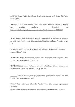 SANTOS, Ernane Fidélis dos. Manual do direito processual civil. 10. ed. São Paulo:
Saraiva, 2008.
SEGUNDO, Luíz Carlos Furquim Vieira. Síndrome da Alienação Parental: o Bullying
nas relações familiares. Disponível em:
http://www.ibdfam.org.br/impressao.php?t=artigos&n=556Acessoem:15/05/2012.
SILVA, Denise Maria Perissini da. Guarda compartilhada e síndrome de alienação
parental: o que é isso? 2 ed. revista e atualizada, Campinas, São Paulo: Armazém do Ipé,
2011.
TABORDA, José G.V.; CHALUB, Miguel; ABDALLA-FILHO, ELIAS. Psiquiatria
forense, Editora Artmed.
TRINDADE, Jorge. Delinqüência juvenil: uma abordagem transdisciplinar. Porto
Alegre: Livraria do Advogado, 1996. p 181.
TRINDADE, Jorge. Incesto e alienação parental: realidades que a justiça insiste em não
ver. São Paulo: Revista dos Tribunais, 2007, p.113-114.
________, Jorge. Manual de psicologia jurídica para operadores do direito. 4. ed. Porto
Alegre: Livraria do Advogado, 2010.
VELLY, Ana Maria Frota. Alienação Parental: Uma visão jurídica e psicológica.
Disponível
em:http://www.ibdfam.org.br/impressao.php?t=artigos&n=666Acessoem:15/05/2012
 