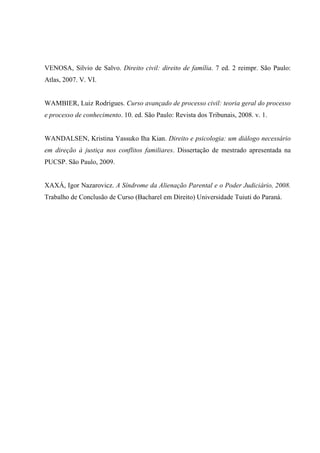 VENOSA, Silvio de Salvo. Direito civil: direito de família. 7 ed. 2 reimpr. São Paulo:
Atlas, 2007. V. VI.
WAMBIER, Luiz Rodrigues. Curso avançado de processo civil: teoria geral do processo
e processo de conhecimento. 10. ed. São Paulo: Revista dos Tribunais, 2008. v. 1.
WANDALSEN, Kristina Yassuko Iha Kian. Direito e psicologia: um diálogo necessário
em direção à justiça nos conflitos familiares. Dissertação de mestrado apresentada na
PUCSP. São Paulo, 2009.
XAXÁ, Igor Nazarovicz. A Síndrome da Alienação Parental e o Poder Judiciário, 2008.
Trabalho de Conclusão de Curso (Bacharel em Direito) Universidade Tuiuti do Paraná.
 