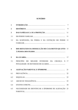 SUMÁRIO
1 INTRODUÇÃO........................................................................................... 7
2 HISTÓRICO............................................................................................... 9
3 DAS FAMÍLIAS E A SUA PROTEÇÃO................................................. 11
3.1 DO PODER FAMILIAR.............................................................................. 11
3.2 DA SUSPENSÃO, DA PERDA E DA EXTINÇÃO DO PODER
FAMILIAR...................................................................................................
13
4 DOS REFLEXOS DA DISSOLUÇÃO DO CASAMENTO QUANTO
À PESSOA DOS FILHOS..........................................................................
15
5 DA GUARDA.............................................................................................. 17
5.1 PRINCÍPIO DO MELHOR INTERESSE DA CRIANÇA X
PENALIDADE DE REVERSÃO DE GUARDA.......................................
17
6 ALIENAÇÃO PARENTAL E SÍNDROME............................................ 21
6.1 PREVALÊNCIA........................................................................................... 22
6.2 SEQUELAS.................................................................................................. 23
6.3 ABUSO OU NEGLIGÊNCIA...................................................................... 23
6.4 EFEITOS COMUNS.................................................................................... 24
6.5 NECESSIDADE DE IDENTIFICAR A SÍNDROME DE ALIENAÇÃO
PARENTAL.................................................................................................
25
 
