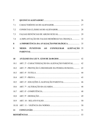 7 QUEM É O ALIENADOR?....................................................................... 26
7.1 CARACTERÍSTICAS DO ALIENADOR................................................... 27
7.2 CONDUTAS CLÁSSICAS DO ALIENADOR........................................... 28
7.3 FALSAS DENÚNCIAS DE ABUSO SEXUAL.......................................... 29
7.4 A IMPLANTAÇÃO DE FALSAS MEMÓRIAS NA CRIANÇA............... 32
8 A IMPORTÂNCIA DA AVALIAÇÃO PSICOLÓGICA....................... 35
9 MEIOS PUNITIVOS AO CONFIGURAR ALIENAÇÃO
PARENTAL................................................................................................
39
10 ANÁLISES DA LEI N. 12318 DE 26-08-2010.......................................... 42
10.1 ART. 2º - CARACTERIZAÇÃO DA ALIENAÇÃO PARENTAL............ 42
10.2 ART. 3º - PROTEÇÃO À DIGNIDADE DA PESSOA HUMANA............ 43
10.3 ART. 4º - TUTELA……………………………………………………...... 44
10.4 ART. 5º - PROVA………………………………………………………… 45
10.5 ART. 6º - SOLUÇÕES À ALIENAÇÃO PARENTAL............................... 46
10.6 ART. 7º - ALTERAÇÃO DA GUARDA…………………………………. 48
10.7 ART. 8º - COMPETÊNCIA………………………………………………. 48
10.8 ART. 9º - MEDIAÇÃO…………………………………………………… 49
10.9 ART. 10 – RELATO FALSO……………………………………………... 50
10.10 ART. 11 – VIGÊNCIA DA NORMA…………………………………….. 50
11 CONCLUSÃO……………………………………………………………. 51
REFERÊNCIAS………………………………………………………………….. 53
 