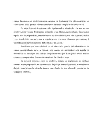 guarda da criança, um genitor manipula a criança e a limita para vir a não querer mais ter
afetos com o outro genitor, criando sentimentos de medo e angústia em relação a ele.
As situações mais freqüentes estão ligadas onde a dissolução cria, em um dos
genitores, uma vontade de vingança, utilizando-se de difamar, desmoralizar e desacreditar
o pai/a mãe do próprio filho, fazendo crescer no filho um ódio para com o genitor, muitas
vezes transferindo essa raiva que a própria pessoa cria, num plano em que a criança é
utilizada como mero instrumento de hostilidade e negócio.
Acredita-se que possa diminuir ou até não existir, quando aplicado o sistema da
guarda compartilhada, salvo se forjado pelo genitor ou responsável pela guarda no
decorrer de sua aplicação, uma vez que compartilhar não quer dizer apenas dividir direitos
e deveres, mas participar de maneira consciente da vida da criança.
Se inexistir consenso entre os genitores, podem ser implantadas as medidas
contra a alienação parental por determinação da justiça. Em qualquer caso, a interferência
do juiz deverá impedir a instalação ou a exacerbação de uma alienação parental ou da
respectiva síndrome.
 