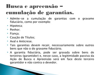    Admite-se a cumulação de garantias com o gravame
    fiduciário, como por exemplo:
   Hipoteca;
   Penhor;
   Fiança;
   Caução de Títulos;
   Aval e Anticrese.
   Tais garantias devem recair, necessariamente sobre outros
    bens que não o do gravame fiduciário.
   A garantia fiduciária, pode ser gravada sobre bens de
    terceiros (garantidor) e, nesse caso, a legitimidade passiva da
    Ação de Busca e Apreensão será em face deste terceiro
    garantidor e não contra o devedor.
 