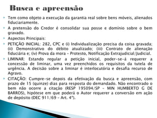   Tem como objeto a execução da garantia real sobre bens móveis, alienados
    fiduciariamente.
   A pretensão do Credor é consolidar sua posse e domínio sobre o bem
    gravado.
   Aspectos Principais:
   PETIÇÃO INICIAL: 282, CPC e (i) Individualização precisa da coisa gravada;
    (ii) Demonstrativo do débito atualizado; (iii) Contrato de alienação
    fiduciária e; (iv) Prova da mora – Protesto, Notificação Extrajudicial/Judicial.
   LIMINAR: Estando regular a petição inicial, poder-se-á requerer a
    concessão de liminar, uma vez preenchidos os requisitos da tutela de
    urgência. A decisão sobre a liminar é interlocutória e desafia recurso de
    Agravo.
   CITAÇÃO: Cumpre-se depois da efetivação da busca e apreensão, com
    prazo de 15 (quinze) dias para resposta do demandado. Não encontrado o
    bem não ocorre a citação (RESP 195094/SP – MIN HUMBERTO G DE
    BARROS), hipótese em que poderá o Autor requerer a conversão em ação
    de depósito (DEC 911/69 – Art. 4º).
 