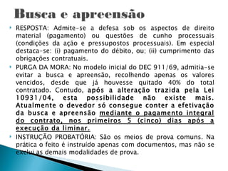    RESPOSTA: Admite-se a defesa sob os aspectos de direito
    material (pagamento) ou questões de cunho processuais
    (condições da ação e pressupostos processuais). Em especial
    destaca-se: (i) pagamento do débito, ou; (ii) cumprimento das
    obrigações contratuais.
   PURGA DA MORA: No modelo inicial do DEC 911/69, admitia-se
    evitar a busca e apreensão, recolhendo apenas os valores
    vencidos, desde que já houvesse quitado 40% do total
    contratado. Contudo, após a alteração trazida pela Lei
    10931/04, esta possibilidade não existe mais.
    Atualmente o devedor só consegue conter a efetivação
    da busca e apreensão mediante o pagamento integral
    do contrato, nos primeiros 5 (cinco) dias após a
    execução da liminar.
   INSTRUÇÃO PROBATÓRIA: São os meios de prova comuns. Na
    prática o feito é instruído apenas com documentos, mas não se
    exclui as demais modalidades de prova.
 
