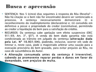    SENTENÇA: Nos 5 (cinco) dias seguintes à resposta do Réu (Revelia? –
    Não há citação se o bem não for encontrado) deverá ser sentenciado o
    processo. A sentença necessariamente demonstrará: (i) o
    reconhecimento do inadimplemento (declaratória) e; (ii) consolida em
    definitivo a posse e propriedade do credor (constitutiva), permitindo
    ao credor a liquidação do bem para a satisfação do crédito.
   RECURSOS: Da sentença cabe apelação sem efeito suspensivo (DEC
    911/69, Art. 3º, §5º). A venda do bem dado garantia não está
    condicionada ao trânsito em julgado da sentença (alteração dada
    pela Lei. Nº 10.931/04), podendo, inclusive, ocorrer em sede de
    liminar e, neste caso, pode o magistrado arbitrar uma caução para a
    execução provisória do bem gravado, para evitar prejuízo ao Réu, no
    caso de sucumbência do Autor.
   A Alienação consumada antes da sentença é irreversível,
    cabendo ao promovente reparar perdas e danos em favor do
    demandado, sem prejuízo de multa.
 