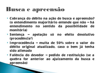    Cobr ança do débi to na ação de busca e apr eensão?
    ( o entendi mento major i tár i o entende que não – há
    entendi mento no senti do da possi bi l i dade de
    moni tór i a)
   Sentença – apelação só no efei to devoluti vo
    ( pr ocedênci a 5 )
   I mpr ocedênci a – multa de 50% sobr e o valor do
    débi to or i gi nal atuali zado, caso o bem já tenha
    si do ali enado
   F alênci a do devedor – pedi do de r esti tui ção ( se a
    quebr a for anter i or ao ajui zamento da busca e
    apr eensão)
 