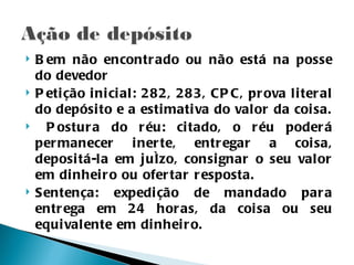    B em não encontr ado ou não está na posse
    do devedor
   P eti ção i ni ci al: 282, 283, CP C, pr ova l i ter al
    do depósi to e a esti mati va do val or da coi sa.
     P ostur a do r éu: ci tado, o r éu poder á
    per manecer i ner te, entr egar a coi sa,
    deposi tá-la em juízo, consi gnar o seu val or
    em di nhei r o ou ofer tar r esposta.
   Sentença: expedi ção de mandado par a
    entr ega em 24 hor as, da coi sa ou seu
    equi val ente em di nhei r o.
 