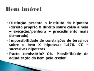    D i sti nção per ante o i nsti tuto da hi poteca
    ( di r ei to pr ópr i o X di r ei to sobr e coi sa al hei a
    – execução/ penhor a – pr ocedi mento mai s
    demor ado)
   I mpossi bi li dade de constr i ções de ter cei r os
    sobr e o bem X hi poteca: 1.476, CC –
    sucessi vas hi potecas
   P acto comi ssór i o? Ok . P ossi bi l i dade de
    adj udi cação do bem pelo cr edor
 