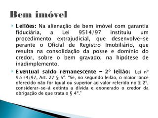    L ei lões: Na alienação de bem imóvel com garantia
    fiduciária,    a    Lei   9514/97   instituiu    um
    procedimento extrajudicial, que desenvolve-se
    perante o Oficial de Registro Imobiliário, que
    resulta na consolidação da posse e domínio do
    credor, sobre o bem gravado, na hipótese de
    inadimplemento.
   E ventual saldo r emanescente – 2 º lei l ão:  Lei nº
    9.514/97, Art. 27 § 5º: “Se, no segundo leilão, o maior lance
    oferecido não for igual ou superior ao valor referido no § 2º,
    considerar-se-á extinta a dívida e exonerado o credor da
    obrigação de que trata o § 4º.”
 