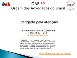 Obrigado pela atenção!

Dr. Piero de Manincor Capestrani
        Fone: 7637-1240
       pi_cap@hotmail.com

*trabalho   em      grupo     apresentado    em
19.03.2012      como     parte    dos   créditos
necessários ao título de especialista em direito
processual civil pela Universidade Presbiteriana
Mackenzie. Demais componentes do grupo:
Lucas Ando, João Saraceni e Patrícia Basso.


                          www.oblogdoprocesso.zip.net
 