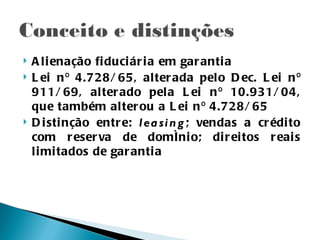    A l i enação fi duci ár i a em gar anti a
   L ei n º 4.728/ 65, alter ada pelo D ec. L ei n º
    911/ 69, alter ado pela L ei n º 10.931/ 04,
    que também alter ou a L ei n º 4.728/ 65
   D i sti nção entr e: l ea si n g ; vendas a cr édi to
    com r eser va de domíni o; di r ei tos r eai s
    l i mi tados de gar anti a
 