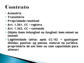    A cessór i o
   T r ansi tór i o
   P r opr i edade r esol úvel
   A r t. 1.361, CC - r egi str o
   A r t. 1.362, CC – conteúdo
   Obj eto ( bem i nfungível ou fungível; bem móvel ou
    i móvel)
   L egi ti mi dade ( ati va: após CC/ 02 – quai squer
    dívi das; passi va: qq pessoa, natur al ou jur ídi ca,
    pr opr i etár i a de um bem ou com capaci dade par a
    al i enar )
 