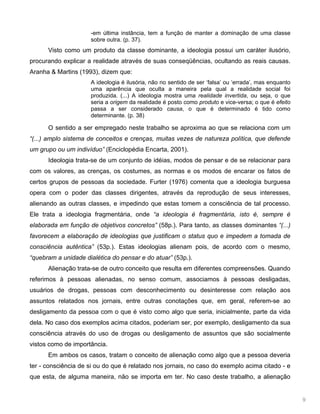 9
-em última instância, tem a função de manter a dominação de uma classe
sobre outra. (p. 37).
Visto como um produto da classe dominante, a ideologia possui um caráter ilusório,
procurando explicar a realidade através de suas conseqüências, ocultando as reais causas.
Aranha & Martins (1993), dizem que:
A ideologia é ilusória, não no sentido de ser ‘falsa’ ou ‘errada’, mas enquanto
uma aparência que oculta a maneira pela qual a realidade social foi
produzida. (...) A ideologia mostra uma realidade invertida, ou seja, o que
seria a origem da realidade é posto como produto e vice-versa; o que é efeito
passa a ser considerado causa, o que é determinado é tido como
determinante. (p. 38)
O sentido a ser empregado neste trabalho se aproxima ao que se relaciona com um
“(...) amplo sistema de conceitos e crenças, muitas vezes de natureza política, que defende
um grupo ou um indivíduo” (Enciclopédia Encarta, 2001).
Ideologia trata-se de um conjunto de idéias, modos de pensar e de se relacionar para
com os valores, as crenças, os costumes, as normas e os modos de encarar os fatos de
certos grupos de pessoas da sociedade. Furter (1976) comenta que a ideologia burguesa
opera com o poder das classes dirigentes, através da reprodução de seus interesses,
alienando as outras classes, e impedindo que estas tomem a consciência de tal processo.
Ele trata a ideologia fragmentária, onde “a ideologia é fragmentária, isto é, sempre é
elaborada em função de objetivos concretos” (58p.). Para tanto, as classes dominantes “(...)
favorecem a elaboração de ideologias que justificam o status quo e impedem a tomada de
consciência autêntica” (53p.). Estas ideologias alienam pois, de acordo com o mesmo,
“quebram a unidade dialética do pensar e do atuar” (53p.).
Alienação trata-se de outro conceito que resulta em diferentes compreensões. Quando
referimos à pessoas alienadas, no senso comum, associamos à pessoas desligadas,
usuários de drogas, pessoas com desconhecimento ou desinteresse com relação aos
assuntos relatados nos jornais, entre outras conotações que, em geral, referem-se ao
desligamento da pessoa com o que é visto como algo que seria, inicialmente, parte da vida
dela. No caso dos exemplos acima citados, poderiam ser, por exemplo, desligamento da sua
consciência através do uso de drogas ou desligamento de assuntos que são socialmente
vistos como de importância.
Em ambos os casos, tratam o conceito de alienação como algo que a pessoa deveria
ter - consciência de si ou do que é relatado nos jornais, no caso do exemplo acima citado - e
que esta, de alguma maneira, não se importa em ter. No caso deste trabalho, a alienação
 