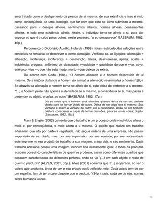 10
será tratada como o desligamento da pessoa de si mesma, de sua existência e isso é visto
como conseqüência de uma ideologia que faz com que este se torne submisso a mesma,
passando para si desejos alheios, sentimentos alheios, normas alheias, pensamentos
alheios, e toda uma existência alheia. Assim, o indivíduo torna-se alheio a si, para dar
espaço ao que é trazido pelos outros, neste processo, “o eu desaparece” (BASBAUM, 1982,
46p.).
Percorrendo o Dicionário Aurélio, Holanda (1999), foram estabelecidas relações entre
conceitos na tentativa de descrever o termo alienação. Verificou-se, as ligações: alienação =
alheação, indiferença; indiferença = desatenção, frieza, desinteresse, apatia; apatia =
indolência, preguiça, antônimo de vivacidade; vivacidade = qualidade do que é vivo, ativo,
enérgico; vivo = o que não está morto; morto = que deixou de existir.
De acordo com Codo (1986), “O homem alienado é o homem desprovido de si
mesmo. Se a história distancia o homem do animal, a alienação re-animaliza o homem”.(8p).
Se através da alienação o homem torna-se alheio de si, este deixa de pertencer a si mesmo,
“(...) o homem perde não apenas a identidade de si mesmo, a consciência de si, mas passa a
pertencer ao objeto, à coisa, ao outro” (BASBAUM, 1982, 17p.).
Diz-se ainda que o homem está alienado quando deixa de ser seu próprio
objeto para se tornar objeto de outro. Deixa de ser algo para si mesmo. Sua
vontade é assim a vontade de outro: ele é coisificado. Deixa de ser homem,
criatura consciente e capaz de tomar decisões, para se tornar coisa, objeto.
(Basbaum, 1982, 18p.)
Marx & Engels (2002) comenta que o trabalho é um processo onde o indivíduo altera o
meio e, por conseqüência, o meio altera a si mesmo. O sujeito que realiza um trabalho
artesanal, que não por carteira registrada, não segue ordens de uma empresa, não possui
supervisão de seu chefe, mas, por sua supervisão, por sua vontade, por sua necessidade
este imprime no seu produto de trabalho a sua imagem, a sua vida, o seu sentimento. Cada
trabalho artesanal possui uma imagem, nenhum fica exatamente igual, e todos os produtos
acabam possuindo características de quem os produziu, assim como diferentes quadros que
possuem características de diferentes pintores, onde se vê “(...) em cada objeto o rosto de
quem o produzira” (ALVES, 2001, 35p.). Alves (2001) comenta que “(...) o operário, ao ver o
objeto que produzira, tinha de ver o seu próprio rosto refletido nele. Cada objeto tem de ser
um espelho, tem de ter a cara daquele que o produziu” (34p.), pois, cada um de nós, somos
seres humanos únicos.
 