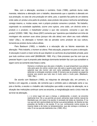 11
Mas, com a alienação, acontece o contrário, Codo (1986), partindo duma visão
marxista, relaciona a alienação com o trabalho, descrevendo que o operário é alienado em
sua produção, no caso de uma produção em série, pois, o operário faz parte de um sistema
onde cada um produz uma parte do produto, esse produto não possui nenhuma semelhança
consigo mesmo, e, muitas vezes, nem o próprio produtor consome o produto. “No trabalho,
organizado na sociedade capitalista, ocorre uma ruptura, uma cisão, um divórcio entre o
produto e o produtor, o trabalhador produz o que não consome, consome o que não
produz”.(CODO, 1986, 19p). Alves (2001) comenta que “operários que trabalham em linha de
montagem não assinam suas obras (porque não são deles) nem vêem seu rosto refletido
nelas” (35p.), na alienação o homem não se percebe como produtor de sua cultura,
tornando-se produto duma cultura alheia.
Para Basbaum (1982), o trabalho e a educação são os fatores essenciais da
alienação: “Pelo trabalho, o homem se aliena. Pela educação, preparam-no para a alienação.
A educação é assim a maior arma de que dispõem os senhores da propriedade privada, para
que tudo continue como está”.(BASBAUM, 1982, 41p.). Este processo que faz com que as
pessoas façam o que é proposto pela ideologia dominante também faz com que acreditem e
sigam como se somente esta fosse a certa.
Homens e mulheres que vão para o trabalho, no qual empenham sua própria
vida para gozo de outros; jovens que vão para a guerra para serem mortos,
sabendo que vão morrer, até com certa satisfação, acreditando que vão
defender a civilização ociental e cristã. E homens que se prestam ao papel de
ensinar aos jovens que tudo isso é muito certo e muito justo. (Basbaum,
1982, 39p.)
De acordo com Basbaum (1982), as máquinas de alienação são, em primeiro, a
família e em segundo, a escola, ele comenta que o antídoto para a alienação seria a rua,
pois a família, a escola e o trabalho são instituições que estão a serviço da alienação, se a
situação das instituições continuar como se encontra, a marginalização será o único meio de
se livrar da alienação.
(...) o único lugar em que a criança, o adolescente, o jovem, se encontra
realmente livre. Só a rua permite ao jovem alimentar esse instinto natural de
liberdade que, em casa e na escola, é cerceado de todas as maneiras. É na
rua que ele tem oportunidade de formar sua personalidade, de libertar-se das
pressões da família e da escola. É na rua, conhecendo outros jovens da
mesma idade e de todos os temperamentos, que ele começa a conhecer a
vida. É na rua que ele realmente vive. (1982, 47p.)
 