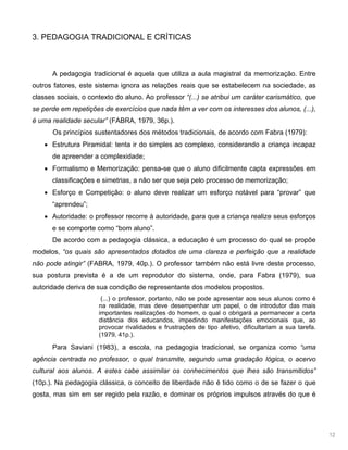 12
3. PEDAGOGIA TRADICIONAL E CRÍTICAS
A pedagogia tradicional é aquela que utiliza a aula magistral da memorização. Entre
outros fatores, este sistema ignora as relações reais que se estabelecem na sociedade, as
classes sociais, o contexto do aluno. Ao professor “(...) se atribui um caráter carismático, que
se perde em repetições de exercícios que nada têm a ver com os interesses dos alunos, (...),
é uma realidade secular” (FABRA, 1979, 36p.).
Os princípios sustentadores dos métodos tradicionais, de acordo com Fabra (1979):
Estrutura Piramidal: tenta ir do simples ao complexo, considerando a criança incapaz
de apreender a complexidade;
Formalismo e Memorização: pensa-se que o aluno dificilmente capta expressões em
classificações e simetrias, a não ser que seja pelo processo de memorização;
Esforço e Competição: o aluno deve realizar um esforço notável para “provar” que
“aprendeu”;
Autoridade: o professor recorre à autoridade, para que a criança realize seus esforços
e se comporte como “bom aluno”.
De acordo com a pedagogia clássica, a educação é um processo do qual se propõe
modelos, “os quais são apresentados dotados de uma clareza e perfeição que a realidade
não pode atingir” (FABRA, 1979, 40p.). O professor também não está livre deste processo,
sua postura prevista é a de um reprodutor do sistema, onde, para Fabra (1979), sua
autoridade deriva de sua condição de representante dos modelos propostos.
(...) o professor, portanto, não se pode apresentar aos seus alunos como é
na realidade, mas deve desempenhar um papel, o de introdutor das mais
importantes realizações do homem, o qual o obrigará a permanecer a certa
distância dos educandos, impedindo manifestações emocionais que, ao
provocar rivalidades e frustrações de tipo afetivo, dificultariam a sua tarefa.
(1979, 41p.).
Para Saviani (1983), a escola, na pedagogia tradicional, se organiza como “uma
agência centrada no professor, o qual transmite, segundo uma gradação lógica, o acervo
cultural aos alunos. A estes cabe assimilar os conhecimentos que lhes são transmitidos”
(10p.). Na pedagogia clássica, o conceito de liberdade não é tido como o de se fazer o que
gosta, mas sim em ser regido pela razão, e dominar os próprios impulsos através do que é
 