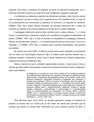 13
ensinado. Para tanto, a presença do professor se torna um elemento fundamental, com o
intuito de transmitir ao aluno uma visão de mundo simplificada, regulada e ordenada.
A moralidade se apresenta constante nas disciplinas escolares, onde “tanto os alunos
como o professor, visa que a criança viva a experiência de uma ‘realidade moral’, ou seja, de
um comportamento que transcenda os caprichos, os humores e os impulsos do momento”
(FABRA, 1979, 43p.). Esses valores ensinados nas escolas tradicionais têm o intuito de
introduzir as crianças numa moral ideológica em função de um modelo capitalista.
A pedagogia tradicional costuma olhar somente para a cultura clássica, “(...) e tenta
excluir o contemporâneo, sobretudo a história, por considerá-la carregada de afetividade e de
paixão” (FABRA, 1979, 43p.). O que se percebe da decadência da pedagogia tradicional
trata-se, em grande parte, porque “(...) os modelos propostos têm já muito pouco a ver com a
realidade (...)” (FABRA, 1979, 43p.), o problema não é somente metodológico, mas também
de conteúdo.
De acordo com Lima (1979), “a idéia de escola como recinto confinado é incompatível
com os meios de comunicação modernos” (8p.) O mesmo autor comenta também que o
professor brasileiro “comporta-se, ainda, como o 'lector' medieval que 'recitava' pergaminhos
e papiros para alunos analfabetos” (9p).
Sobre a maneira em que o conteúdo é apresentado ao aluno, o mesmo autor critica, e
escreve que este sistema não permite a autonomia do desenvolvimento do aluno. Segundo o
último autor referido,
A inteligência é a função que só se “ativa” diante de uma situação-problema.
Ora, todo processo escolar que não “desafia” é frenagem ao desenvolvimento
desta função. A escola tem representado até aqui um “complot” contra a livre
pesquisa intelectual, fornecendo fórmulas já acabadas que robotizam a
solução dos problemas. Difícil é encontrar um professor que não julgue ser
seu papel “facilitar as coisas para o aluno”. (...) O professor não ensina, ajuda
o aluno a aprender. Hoje está suficientemente comprovado que o desafio é o
processo didático para o desenvolvimento intelectual. Ensinar é apenas
desafiar, adequada e gradualmente. A memorização é o correspondente
verbal do condicionamento da motricidade: ver Skinner (EUA) e Pavlov
(URSS). Ora, o condicionamento é processo arcaico (animal e infantil) de
estruturação da experiência (anterior mesmo à qualquer estrutura de caráter
simbólico) (...). (Lima, 1979, 13p.)
Para McLuhan apud Lima (1979), as escolas dispensam energia na tentativa de
preparar os alunos para um mundo que já não existe, ele atenta para perceber que as
crianças que entram na escola hoje, terminarão seu curso superior próximo de 2021, e
 