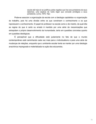 15
escola até hoje só se justificou pelas regalias que traz aos portadores de seus
diplomas, uma espécie de 'carta régia' que concede privilégios a seus
portadores. (Lima, 1979, 16p)
Pode-se associar a organização da escola com a ideologia capitalista e a organização
do trabalho, pois há uma divisão entre os que constroem o conhecimento e os que
reproduzem o conhecimento. O papel do professor na escola como o de mestre, da qual dita
as regras do que é certo ou errado é mantido por uma série de mecanizações que
extrapolam o próprio desenvolvimento da humanidade, tanto em questões concretas quanto
em questões ideológicas.
É perceptível que a dificuldade está justamente no fato de que o mundo
contemporâneo está caminhando cada vez mais para o individualismo e para uma série de
mudanças de relações, enquanto que o ambiente escolar tenta se manter por uma ideologia
anacrônica impregnada e materializada na ação dos educandos.
 