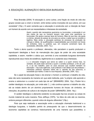16
4. EDUCAÇÃO, ALIENAÇÃO E IDEOLOGIA BURGUESA
Para Brandão (2004) “A educação é, como outras, uma fração do modo de vida dos
grupos sociais que a criam e recriam, entre tantas outras invenções de sua cultura, em sua
sociedade” (10p.). O autor comenta que a educação é construída com a intenção de fazer
um homem de acordo com as necessidades e interesses da sociedade.
Assim, quando são necessários guerreiros ou burocratas, a educação é um
dos meios de que os homens lançam mão para criar guerreiros ou
burocratas. Ela ajuda a pensar tipos de homens. Mais do que isso, ela ajuda
a criá-los, através de passar de uns para os outros o saber que os constitui e
legitima. Mais ainda, a educação participa do processo de produção de
crenças e idéias, de qualificações e especialidades que envolvem as trocas
de símbolos, bens e poderes que, em conjunto constroem tipos de
sociedades. (Brandão, 2004, 11p.)
Tanto o aluno quanto o professor, alienados, não percebem o quanto produzem e
reproduzem ideologias a favor da manutenção dos jogos de poder de uma sociedade
capitalista, e assim, mantêm o status quo, servindo à uma sociedade burguesa dominante
reproduzindo seus meios de existência, legitimando-os e acatando seus interesses.
(...) o educador imagina que serve ao saber e a quem ensina mas, na
verdade, ele pode estar servindo a quem o constitui professor, a fim de usá-
lo, e ao seu trabalho, para os usos escusos que ocultam também na
educação – nas suas agências, suas práticas e nas idéias que ela professa –
interesses políticos impostos sobre ela e, através de seu exercício, à
sociedade que habita. E esta é a sua fraqueza. (Brandão, 2004, 12p.)
Se o papel da educação fosse o de ensinar o homem a continuar o trabalho da vida,
esta não seria necessária da maneira em que está instituída, pois “a própria vida aprende e
ensina a sobreviver e a evoluir em cada tipo de ser” (BRANDÃO, 2004, 13p.). Porém há o
caráter ideológico na educação, por onde esta “(...) não continua apenas o trabalho da vida,
ela se instala dentro de um domínio propriamente humano de trocas: de símbolos, de
intenções, de padrões de cultura e de relações de poder”.(BRANDÃO, 2004, 14p.)
O caráter ideológico e alienante existente na educação faz-nos encarar as coisas do
mundo material de outra maneira. Para Jeffreys (1975), “os fatos da vida são os mesmos,
embora pareçam diferentes, quando vistos de ângulos diferentes” (19p.).
Para que seja realizada a associação entre a educação chamada tradicional e a
ideologia burguesa, o trabalho partirá do pressuposto de que o desenvolvimento da
economia capitalista se construiu historicamente de uma maneira que possibilitou a
 