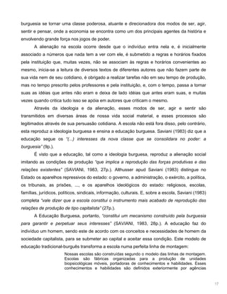 17
burguesia se tornar uma classe poderosa, atuante e direcionadora dos modos de ser, agir,
sentir e pensar, onde a economia se encontra como um dos principais agentes da história e
envolvendo grande força nos jogos de poder.
A alienação na escola ocorre desde que o indivíduo entra nela e, é inicialmente
associado a números que nada tem a ver com ele, é submetido a regras e horários fixados
pela instituição que, muitas vezes, não se associam às regras e horários convenientes ao
mesmo, inicia-se a leitura de diversos textos de diferentes autores que não fazem parte de
sua vida nem de seu cotidiano, é obrigado a realizar tarefas não em seu tempo de produção,
mas no tempo prescrito pelos professores e pela instituição, e, com o tempo, passa a tornar
suas as idéias que antes não eram e deixa de lado idéias que antes eram suas, e muitas
vezes quando critica tudo isso se apóia em autores que criticam o mesmo.
Através da ideologia e da alienação, esses modos de ser, agir e sentir são
transmitidos em diversas áreas de nossa vida social material, e esses processos são
legitimados através de sua persuasão cotidiana. A escola não está fora disso, pelo contrário,
esta reproduz a ideologia burguesa e ensina a educação burguesa. Saviani (1983) diz que a
educação segue os “(...) interesses da nova classe que se consolidara no poder: a
burguesia” (9p.).
É visto que a educação, tal como a ideologia burguesa, reproduz a alienação social
imitando as condições de produção “que implica a reprodução das forças produtivas e das
relações existentes” (SAVIANI, 1983, 27p.). Althusser apud Saviani (1983) distingue no
Estado os aparelhos repressivos do estado: o governo, a administração, o exército, a política,
os tribunais, as prisões, ..., e os aparelhos ideológicos do estado: religiosos, escolas,
famílias, jurídicos, políticos, sindicais, informação, culturais. E, sobre a escola, Saviani (1983)
completa “vale dizer que a escola constitui o instrumento mais acabado de reprodução das
relações de produção de tipo capitalista” (27p.).
A Educação Burguesa, portanto, “constitui um mecanismo construído pela burguesia
para garantir e perpetuar seus interesses” (SAVIANI, 1983, 28p.). A educação faz do
indivíduo um homem, sendo este de acordo com os conceitos e necessidades de homem da
sociedade capitalista, para se submeter ao capital e aceitar essa condição. Este modelo de
educação tradicional-burguês transforma a escola numa perfeita linha de montagem:
Nossas escolas são construídas segundo o modelo das linhas de montagem.
Escolas são fábricas organizadas para a produção de unidades
biopsicológicas móveis, portadoras de conhecimentos e habilidades. Esses
conhecimentos e habilidades são definidos exteriormente por agências
 