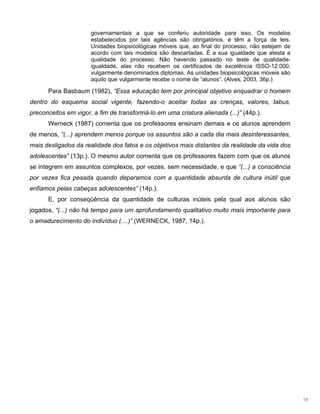 18
governamentais a que se conferiu autoridade para isso. Os modelos
estabelecidos por tais agências são obrigatórios, e têm a força de leis.
Unidades biopsicológicas móveis que, ao final do processo, não estejam de
acordo com tais modelos são descartadas. É a sua igualdade que atesta a
qualidade do processo. Não havendo passado no teste de qualidade-
igualdade, elas não recebem os certificados de excelência ISSO-12.000,
vulgarmente denominados diplomas. As unidades biopsicológicas móveis são
aquilo que vulgarmente recebe o nome de “alunos”. (Alves, 2003, 36p.)
Para Basbaum (1982), “Essa educação tem por principal objetivo enquadrar o homem
dentro do esquema social vigente, fazendo-o aceitar todas as crenças, valores, tabus,
preconceitos em vigor, a fim de transformá-lo em uma criatura alienada (...)” (44p.).
Werneck (1987) comenta que os professores ensinam demais e os alunos aprendem
de menos, “(...) aprendem menos porque os assuntos são a cada dia mais desinteressantes,
mais desligados da realidade dos fatos e os objetivos mais distantes da realidade da vida dos
adolescentes” (13p.). O mesmo autor comenta que os professores fazem com que os alunos
se integrem em assuntos complexos, por vezes, sem necessidade, e que “(...) a consciência
por vezes fica pesada quando deparamos com a quantidade absurda de cultura inútil que
enfiamos pelas cabeças adolescentes” (14p.).
E, por conseqüência da quantidade de culturas inúteis pela qual aos alunos são
jogados, “(...) não há tempo para um aprofundamento qualitativo muito mais importante para
o amadurecimento do indivíduo (....)” (WERNECK, 1987, 14p.).
 
