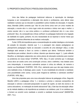 19
5. PROPOSTA DIALÉTICA E PSICOLOGIA EDUCACIONAL
Uma das falhas da pedagogia tradicional refere-se à reprodução da ideologia
burguesa e por conseqüência a alienação dos alunos e professores, para alterar essa
realidade é preciso que se discutam e possibilitem outros modelos de educação. A respeito
disso, Brandão (2004) comenta que “não há uma forma única nem um único modelo de
educação; a escola não é o único lugar onde ela acontece e talvez nem seja o melhor; o
ensino escolar não é a sua única prática e o professor profissional não é o seu único
praticante” (9p.). As conseqüências críticas verificam na pedagogia tradicional uma negação
da realidade do sujeito, portanto, há uma necessidade de se repensar e recriar meios que
possibilitem maneiras diferentes de se realizar a educação.
Furter (1976) dá importância para a conscientização do caráter ideológico e da tomada
de posição do educador, dizendo que “(...) a passagem das utopias pedagógicas ao
planejamento pedagógico impõe ao educador a escolha de uma ideologia” (52p.), e esta
ideologia está sempre a favor ou contra o sistema que aliena. Verifica-se também a
importância para analisar, discutir e criticar, dizendo que devemos seguir “(...) pela reflexão
filosófica, as ideologias subjacentes aos vários planos de educação existentes para resolver
os problemas do nosso tempo” (FURTER, 1976, 52p.). O autor comenta que “a ideologia
nunca deve ser aceita como uma construção unívoca, clara e definitiva, mas tratada como
uma interpretação, é necessário submetê-la sempre à crítica da reflexão, de maneira a
manter sua flexibilidade” (FURTER, 1976, 57p.), alertando para que não seja tratada como
uma realidade única. A ideologia, para o autor, “é uma modalidade de entender a realidade;
uma possibilidade entre outras, nunca pode imaginar-se definitiva e sobretudo científica”
(FURTER, 1976, 58p.).
Uma das propostas para uma nova educação trata-se da pedagogia crítica. Segundo
Marafon (2001) a pedagogia crítica “(...) recoloca e prioriza a natureza sociopolítica da
educação e valoriza o educador-pesquisador no papel de sujeito, ao lado dos alunos e de
outros educadores, na realização da tarefa educacional” (9p.). Este tipo de educação utiliza-
se do método dialético e dá importância ao contexto e ao cotidiano, pois “é no cotidiano que
o homem se constrói como realidade e constrói a realidade humano-social” (MARAFON,
2001, 11p.).
 