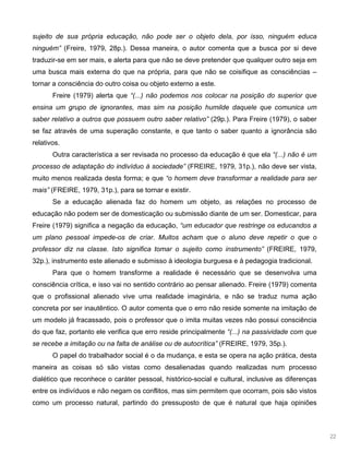 22
sujeito de sua própria educação, não pode ser o objeto dela, por isso, ninguém educa
ninguém” (Freire, 1979, 28p.). Dessa maneira, o autor comenta que a busca por si deve
traduzir-se em ser mais, e alerta para que não se deve pretender que qualquer outro seja em
uma busca mais externa do que na própria, para que não se coisifique as consciências –
tornar a consciência do outro coisa ou objeto externo a este.
Freire (1979) alerta que “(...) não podemos nos colocar na posição do superior que
ensina um grupo de ignorantes, mas sim na posição humilde daquele que comunica um
saber relativo a outros que possuem outro saber relativo” (29p.). Para Freire (1979), o saber
se faz através de uma superação constante, e que tanto o saber quanto a ignorância são
relativos.
Outra característica a ser revisada no processo da educação é que ela “(...) não é um
processo de adaptação do indivíduo à sociedade” (FREIRE, 1979, 31p.), não deve ser vista,
muito menos realizada desta forma; e que “o homem deve transformar a realidade para ser
mais” (FREIRE, 1979, 31p.), para se tornar e existir.
Se a educação alienada faz do homem um objeto, as relações no processo de
educação não podem ser de domesticação ou submissão diante de um ser. Domesticar, para
Freire (1979) significa a negação da educação, “um educador que restringe os educandos a
um plano pessoal impede-os de criar. Muitos acham que o aluno deve repetir o que o
professor diz na classe. Isto significa tomar o sujeito como instrumento” (FREIRE, 1979,
32p.), instrumento este alienado e submisso à ideologia burguesa e à pedagogia tradicional.
Para que o homem transforme a realidade é necessário que se desenvolva uma
consciência crítica, e isso vai no sentido contrário ao pensar alienado. Freire (1979) comenta
que o profissional alienado vive uma realidade imaginária, e não se traduz numa ação
concreta por ser inautêntico. O autor comenta que o erro não reside somente na imitação de
um modelo já fracassado, pois o professor que o imita muitas vezes não possui consciência
do que faz, portanto ele verifica que erro reside principalmente “(...) na passividade com que
se recebe a imitação ou na falta de análise ou de autocrítica” (FREIRE, 1979, 35p.).
O papel do trabalhador social é o da mudança, e esta se opera na ação prática, desta
maneira as coisas só são vistas como desalienadas quando realizadas num processo
dialético que reconhece o caráter pessoal, histórico-social e cultural, inclusive as diferenças
entre os indivíduos e não negam os conflitos, mas sim permitem que ocorram, pois são vistos
como um processo natural, partindo do pressuposto de que é natural que haja opiniões
 