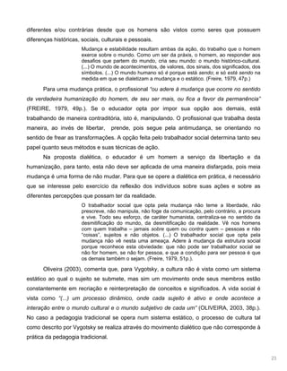 23
diferentes e/ou contrárias desde que os homens são vistos como seres que possuem
diferenças históricas, sociais, culturais e pessoais.
Mudança e estabilidade resultam ambas da ação, do trabalho que o homem
exerce sobre o mundo. Como um ser da práxis, o homem, ao responder aos
desafios que partem do mundo, cria seu mundo: o mundo histórico-cultural.
(...) O mundo de acontecimentos, de valores, dos sinais, dos significados, dos
símbolos. (...) O mundo humano só é porque está sendo; e só está sendo na
medida em que se dialetizam a mudança e o estático. (Freire, 1979, 47p.)
Para uma mudança prática, o profissional “ou adere à mudança que ocorre no sentido
da verdadeira humanização do homem, de seu ser mais, ou fica a favor da permanência”
(FREIRE, 1979, 49p.). Se o educador opta por impor sua opção aos demais, está
trabalhando de maneira contraditória, isto é, manipulando. O profissional que trabalha desta
maneira, ao invés de libertar, prende, pois segue pela antimudança, se orientando no
sentido de frear as transformações. A opção feita pelo trabalhador social determina tanto seu
papel quanto seus métodos e suas técnicas de ação.
Na proposta dialética, o educador é um homem a serviço da libertação e da
humanização, para tanto, esta não deve ser aplicada de uma maneira disfarçada, pois meia
mudança é uma forma de não mudar. Para que se opere a dialética em prática, é necessário
que se interesse pelo exercício da reflexão dos indivíduos sobre suas ações e sobre as
diferentes percepções que possam ter da realidade.
O trabalhador social que opta pela mudança não teme a liberdade, não
prescreve, não manipula, não foge da comunicação, pelo contrário, a procura
e vive. Todo seu esforço, de caráter humanista, centraliza-se no sentido da
desmitificação do mundo, da desmitificação da realidade. Vê nos homens
com quem trabalha – jamais sobre quem ou contra quem – pessoas e não
“coisas”, sujeitos e não objetos. (...) O trabalhador social que opta pela
mudança não vê nesta uma ameaça. Adere à mudança da estrutura social
porque reconhece esta obviedade: que não pode ser trabalhador social se
não for homem, se não for pessoa, e que a condição para ser pessoa é que
os demais também o sejam. (Freire, 1979, 51p.).
Oliveira (2003), comenta que, para Vygotsky, a cultura não é vista como um sistema
estático ao qual o sujeito se submete, mas sim um movimento onde seus membros estão
constantemente em recriação e reinterpretação de conceitos e significados. A vida social é
vista como “(...) um processo dinâmico, onde cada sujeito é ativo e onde acontece a
interação entre o mundo cultural e o mundo subjetivo de cada um” (OLIVEIRA, 2003, 38p.).
No caso a pedagogia tradicional se opera num sistema estático, o processo de cultura tal
como descrito por Vygotsky se realiza através do movimento dialético que não corresponde à
prática da pedagogia tradicional.
 
