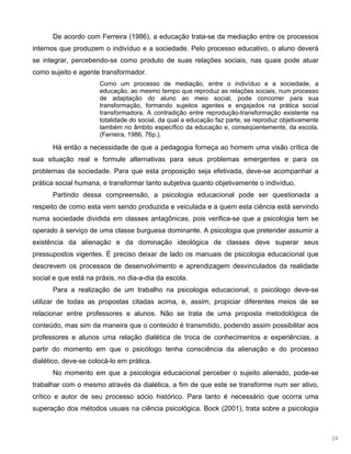 24
De acordo com Ferreira (1986), a educação trata-se da mediação entre os processos
internos que produzem o indivíduo e a sociedade. Pelo processo educativo, o aluno deverá
se integrar, percebendo-se como produto de suas relações sociais, nas quais pode atuar
como sujeito e agente transformador.
Como um processo de mediação, entre o indivíduo e a sociedade, a
educação, ao mesmo tempo que reproduz as relações sociais, num processo
de adaptação do aluno ao meio social, pode concorrer para sua
transformação, formando sujeitos agentes e engajados na prática social
transformadora. A contradição entre reprodução-transformação existente na
totalidade do social, da qual a educação faz parte, se reproduz objetivamente
também no âmbito específico da educação e, conseqüentemente, da escola.
(Ferreira, 1986, 76p.).
Há então a necessidade de que a pedagogia forneça ao homem uma visão crítica de
sua situação real e formule alternativas para seus problemas emergentes e para os
problemas da sociedade. Para que esta proposição seja efetivada, deve-se acompanhar a
prática social humana, e transformar tanto subjetiva quanto objetivamente o indivíduo.
Partindo dessa compreensão, a psicologia educacional pode ser questionada a
respeito de como esta vem sendo produzida e veiculada e a quem esta ciência está servindo
numa sociedade dividida em classes antagônicas, pois verifica-se que a psicologia tem se
operado à serviço de uma classe burguesa dominante. A psicologia que pretender assumir a
existência da alienação e da dominação ideológica de classes deve superar seus
pressupostos vigentes. É preciso deixar de lado os manuais de psicologia educacional que
descrevem os processos de desenvolvimento e aprendizagem desvinculados da realidade
social e que está na práxis, no dia-a-dia da escola.
Para a realização de um trabalho na psicologia educacional, o psicólogo deve-se
utilizar de todas as propostas citadas acima, e, assim, propiciar diferentes meios de se
relacionar entre professores e alunos. Não se trata de uma proposta metodológica de
conteúdo, mas sim da maneira que o conteúdo é transmitido, podendo assim possibilitar aos
professores e alunos uma relação dialética de troca de conhecimentos e experiências, a
partir do momento em que o psicólogo tenha consciência da alienação e do processo
dialético, deve-se colocá-lo em prática.
No momento em que a psicologia educacional perceber o sujeito alienado, pode-se
trabalhar com o mesmo através da dialética, a fim de que este se transforme num ser ativo,
crítico e autor de seu processo sócio histórico. Para tanto é necessário que ocorra uma
superação dos métodos usuais na ciência psicológica. Bock (2001), trata sobre a psicologia
 