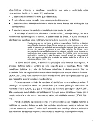 25
sócio-histórica criticando a psicologia, comentando que esta é sustentada pelas
características da ciência do século XIX, sendo estas:
O positivismo: sistema baseado no que é observável;
O racionalismo: ênfase na razão como clareadora das leis naturais;
O associacionismo: concepção de que a mente se forma através das associações dos
conhecimentos;
O atomismo: certeza de que tudo é resultado da organização de partes.
A psicologia sócio-histórica, de acordo com Bock (2001), carrega consigo, em seus
fundamentos epistemológicos e teóricos, a possibilidade de crítica. A autora descreve a
abordagem da psicologia sócio-histórica fundamentada no marxismo e na dialética.
Fundamenta-se no marxismo e adota o materialismo histórico e dialético
como filosofia, teoria e método. Nesse sentido, concebe o homem como ativo,
social e histórico. A sociedade como produção histórica dos homens que,
através do trabalho, produzem a sua vida material. As idéias, como
representações da realidade material. A realidade material, como fundada em
contradições que se expressam nas idéias. E a história, como o movimento
contraditório constante do fazer humano, no qual, a partir da base material,
deve ser compreendida toda produção de idéias, incluindo a ciência e a
psicologia. (Bock, 2001, 17p.)
Tal como descrito acima, a dialética e a psicologia sócio-histórica estão ligadas. A
proposta dialética trata-se também de uma proposta para a psicologia. Numa visão
psicológica dialética, "(...) falar do fenômeno psicológico é obrigatoriamente falar da
sociedade. Falar da subjetividade humana é falar da objetividade em que vivem os homens."
(BOCK, 2001, 22p.). Para a compreensão do mundo interno parte-se do pressuposto de que
seja necessário a compreensão do mundo externo.
Pode-se comparar a visão da psicologia sócio-histórica com a pedagogia crítica. A
psicologia sócio-histórica critica as perspectivas que fazem psicologia descoladas da
realidade social e cultural, "(...) que é constitutiva do fenômeno psicológico" (BOCK, 2001,
23p.). A visão da subjetividade é concebida como "(...) algo que se constitui na relação com o
mundo material e social, mundo este que só existe pela atividade humana" (BOCK, 2001,
23p.).
Para Bock (2001), a psicologia que não leva em consideração as relações materiais e
dialéticas, se mantêm distante da vida, das condições econômicas, sociais e culturais nas
quais se inserem os homens. Com isto verifica-se então uma psicologia alienada, submetida
aos interesses da ideologia burguesa, da qual afeta o trabalho do psicólogo educacional.
 