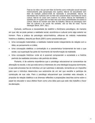 26
Fala-se da mãe e do pai sem falar da família como instituição social marcada
historicamente pela apropriação dos sujeitos; fala-se da sexualidade sem
falar da tradição judaico-cristã de repressão à sexualidade; fala-se da
identidade das mulheres sem se falar das características machistas de nossa
cultura; fala-se do corpo sem inseri-lo na cultura; fala-se de habilidades e
aptidões de um sujeito sem se falar das suas reais possibilidades de acesso à
cultura; fala-se do homem sem falar do trabalho; fala-se do psicológico sem
falar do cultural e do social. Na verdade, não se fala de nada. Faz-se
ideologia! (Bock, 2001, 25p.).
Contudo, verifica-se a necessidade de redefinir o fenômeno psicológico, de maneira
em que não se pode pensar a realidade social, econômica e cultural como algo exterior ao
homem. Para a prática da psicologia sócio-histórica, utiliza-se do método materialista
histórico e dialético, descrito por Bock (2001) como caracterizado por:
Uma concepção materialista: a realidade material existe independente da relação com a
idéia, ao pensamento e à idéia;
Uma concepção dialética: a contradição é a característica fundamental de tudo o que
existe, sua superação faz parte do movimento de transformação da realidade;
Uma concepção histórica: onde só é possível compreender a sociedade e a história
partindo da realidade concreta e não partindo de idéias.
Portanto, é de extrema importância que o psicólogo educacional se conscientize da
alienação na escola, e de que esta serve a interesses de uma ideologia burguesa dominante,
e que este processo faz do indivíduo um ser submisso e alienado, tornando-se um impecilho
para que o indivíduo desenvolva sua autonomia de um ser que escolhe e participa da
construção de sua vida. Para o psicólogo educacional que constatar esta situação, a
proposta da relação dialética e as diversas reflexões e proposições descritas acima sobre o
papel do educador e seus efeitos ficam como uma idéia para que este não trabalhe a favor
da alienação.
 