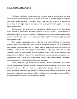 27
6. CONSIDERAÇÕES FINAIS
Verificando ineficácias no paradigma de educação vigente, considera-se que seja
imprescindível que procuremos meios de mudar a situação, e, partindo do pressuposto de
que somos seres alienados, o primeiro passo para que isso ocorra é a tomada de
consciência da alienação no processo educacional para, posteriormente, pensar meios de
alterar essa situação.
Considerando o que foi exposto nos capítulos do trabalho, pensa-se que depende da
inicial tomada de consciência de cada professor e de cada aluno e, posteriormente, a
iniciativa de mudar, se caso for verificada a necessidade, pois mesmo o trabalho tratando de
um fato concreto, não deixa de ser um ponto de vista, podendo haver outros, não cessando
aqui sua exploração.
Com relação à psicologia, que se trata de uma ciência histórica, em constante
mudança, pensa-se que há muito ainda o que se perceber e pensar, e não há como tratar
este trabalho como acabado, pois o trabalho trata-se somente de uma interpretação da
realidade, sendo assim uma miragem probabilística de algo que ainda não se sabe
descrever, senão de uma maneira provável e incerta, pois o objeto de estudo não é uma
coisa simples e objetiva, mas sim uma coisa histórica, mutável, subjetiva, complexa, num
constante vir-a-ser, que se torna muitas vezes confusa para nossas mentes, por vezes,
condicionadas com o objeto de estudo da ciência positivista.
Contudo, há muito o que discutir sobre o assunto, e muitas possibilidades de se tentar
resolver os problemas descritos, portanto, este trabalho encerra-se sem se encerrar, para
que as discussões continuem e para que se possibilite a produção de novos meios para
novos problemas, verificando que para isso é preciso que se observar os problemas atuais
como novos problemas, por onde as medidas tradicionais não mais cabem para resolvê-los,
que somente serão resolvidos através de novas medidas.
 