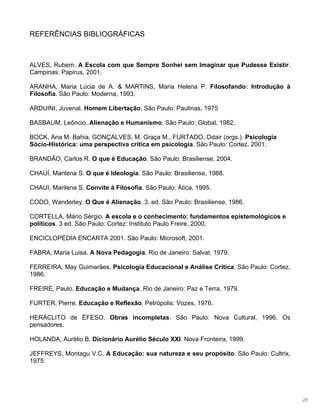 28
REFERÊNCIAS BIBLIOGRÁFICAS
ALVES, Rubem. A Escola com que Sempre Sonhei sem Imaginar que Pudesse Existir.
Campinas: Papirus, 2001.
ARANHA, Maria Lúcia de A. & MARTINS, Maria Helena P. Filosofando: Introdução à
Filosofia. São Paulo: Moderna, 1993.
ARDUINI, Juvenal. Homem Libertação. São Paulo: Paulinas, 1975
BASBAUM, Leôncio. Alienação e Humanismo. São Paulo: Global, 1982.
BOCK, Ana M. Bahia, GONÇALVES, M. Graça M., FURTADO, Odair (orgs.). Psicologia
Sócio-Histórica: uma perspectiva crítica em psicologia. São Paulo: Cortez, 2001.
BRANDÃO, Carlos R. O que é Educação. São Paulo: Brasiliense, 2004.
CHAUÍ, Marilena S. O que é Ideologia. São Paulo: Brasiliense, 1988.
CHAUI, Marilena S. Convite à Filosofia. São Paulo: Ática, 1995.
CODO, Wanderley. O Que é Alienação. 3. ed. São Paulo: Brasiliense, 1986.
CORTELLA, Mário Sérgio. A escola e o conhecimento: fundamentos epistemológicos e
políticos. 3 ed. São Paulo: Cortez: Instituto Paulo Freire, 2000.
ENCICLOPÉDIA ENCARTA 2001. São Paulo: Microsoft, 2001.
FABRA, Maria Luisa. A Nova Pedagogia. Rio de Janeiro: Salvat, 1979.
FERREIRA, May Guimarães. Psicologia Educacional e Análise Crítica. São Paulo: Cortez,
1986.
FREIRE, Paulo. Educação e Mudança. Rio de Janeiro: Paz e Terra, 1979.
FURTER, Pierre. Educação e Reflexão. Petrópolis: Vozes, 1976.
HERÁCLITO de ÉFESO. Obras incompletas. São Paulo: Nova Cultural, 1996. Os
pensadores.
HOLANDA, Aurélio B. Dicionário Aurélio Século XXI. Nova Fronteira, 1999.
JEFFREYS, Montagu V.C. A Educação: sua natureza e seu propósito. São Paulo: Cultrix,
1975.
 
